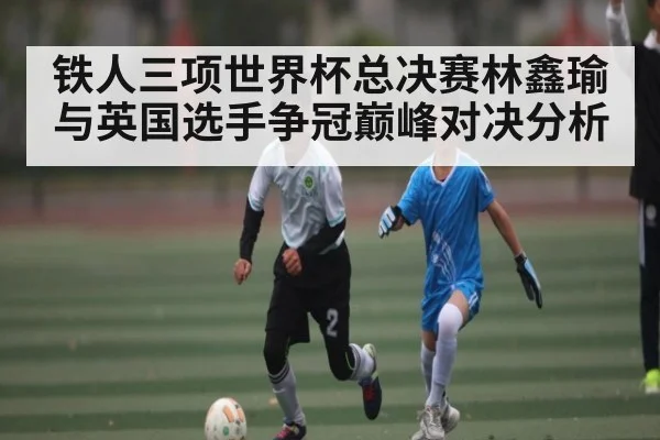 铁人三项世界杯总决赛林鑫瑜与英国选手争冠巅峰对决分析